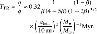 \begin{align*} T_{\mathrm{PR}}=\frac{q}{\dot{q}}\approx&\,0.32 \frac{1}{\beta\left(4-5\beta\right)}\frac{\left(1-\beta\right)}{\left(1-2\beta\right){}^{3/2}}\nonumber\\[3pt] & \times \left(\frac{a_{\mathrm{belt}}}{10\,\mathrm{au}}\right){}^2\left(\frac{M_{\star}}{M_{\odot}}\right){}^{-1}\mathrm{Myr}. \end{align*}