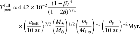 \begin{align*}T^{\mathrm{full}}_{\mathrm{prec}}\approx&\,4.42\times 10^{-2} \frac{\left(1-\beta\right){}^4}{\left(1-2\beta\right){}^{7/2}}\nonumber\\[2pt] & \times\left(\frac{a_{\mathrm{belt}}}{10\;\mathrm{au}}\right){}^{7/2}\left(\frac{M_{\star}}{M_{\odot}}\right){}^{1/2}\left(\frac{m_{\mathrm{p}}}{M_{\mathrm{Jup}}}\right){}^{-1}\left(\frac{a_{\mathrm{p}}}{10\;\mathrm{au}}\right){}^{-2}\mathrm{Myr}. \end{align*}