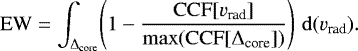 \begin{equation*} \mathrm{EW} = \int_{\Delta_{\textrm{core}}} \! \left(1 - \frac{\mathrm{CCF}[v_{\textrm{rad}}]}{\mathrm{max} (\mathrm{CCF}[\Delta_{\textrm{core}}])}\right) \, \mathrm{d}(v_{\textrm{rad}}). \end{equation*}