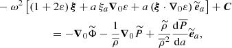 $$ \begin{aligned}&-\omega ^2\left[\left(1+2\varepsilon \right){\boldsymbol{\xi }}+a\,\xi _{a}{\boldsymbol{\nabla }}_{0}\varepsilon +a\left({\boldsymbol{\xi }}\cdot {\boldsymbol{\nabla }}_{0}\varepsilon \right){\widetilde{\boldsymbol{e}}}_{a}\right]+{\boldsymbol{C}}\nonumber \\&\qquad \qquad \qquad =-{\boldsymbol{\nabla }}_{0}{\widetilde{\Phi }}-\frac{1}{{\overline{\rho }}}{\boldsymbol{\nabla }}_{0}{\widetilde{P}}+\frac{{\widetilde{\rho }}}{{\overline{\rho }}^2}\frac{\mathrm{d}{\overline{P}}}{\mathrm{d}a}{\widetilde{\boldsymbol{e}}}_{a}, \end{aligned} $$