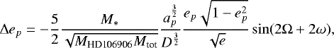\begin{equation*} \Delta e_p = - \frac{5}{2} \frac{M_*}{\sqrt{M_{\text{HD106906}}M_{\text{tot}}}} \frac{a_p^{\frac{3}{2}}}{D^{\frac{3}{2}}} \frac{e_p \sqrt{1-e_p^2} }{\sqrt{e}} \sin(2\Omega+2\omega), \nonumber \end{equation*}