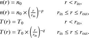 \begin{equation*} \hspace*{-6pt}\begin{array}{l@{\qquad}c} n(r) = n_{0} & r < r _{\mathrm{in}},\\[1pt] n(r) = n_{0} \times \bigg(\frac{r}{r_{\mathrm{in}}}\bigg){}^{-p} & r_{\mathrm{in}} \leq r \leq r_{\mathrm{out}}, \\[1pt] T(r) = T_{0} & r < r _{\mathrm{in}},\\[1pt] T(r) = T_{0} \times \bigg(\frac{r}{r_{\mathrm{in}}}\bigg){}^{-q} & r_{\mathrm{in}} \leq r \leq r_{\mathrm{out}}. \\ \end{array} \end{equation*}