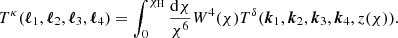 $$ \begin{aligned} T^{\kappa }({\boldsymbol{\ell }}_1,{\boldsymbol{\ell }}_2, {\boldsymbol{\ell }}_3, {\boldsymbol{\ell }}_4) = \int _0^{\chi _{\rm H}} \frac{\mathrm{d}\chi }{\chi ^6} W^{4}(\chi )T^{\delta }({\boldsymbol{k}}_1,{\boldsymbol{k}}_2, {\boldsymbol{k}}_3, {\boldsymbol{k}}_4,z(\chi )). \end{aligned} $$