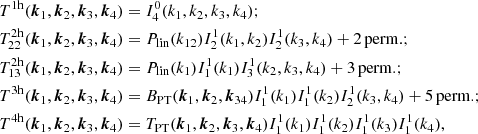 $$ \begin{aligned} T^{1\mathrm{h}}({\boldsymbol{k}}_1,{\boldsymbol{k}}_2,{\boldsymbol{k}}_3,{\boldsymbol{k}}_4)&= I_4^0(k_1,k_2,k_3,k_4); \\ T^{2\mathrm{h}}_{22}({\boldsymbol{k}}_1,{\boldsymbol{k}}_2,{\boldsymbol{k}}_3,{\boldsymbol{k}}_4)&= P_{\rm lin}(k_{12}) I_2^1(k_1,k_2) I_2^1(k_3,k_4) + 2\, \mathrm{perm.} ;\nonumber \\ T^{2\mathrm{h}}_{13}({\boldsymbol{k}}_1,{\boldsymbol{k}}_2,{\boldsymbol{k}}_3,{\boldsymbol{k}}_4)&= P_{\rm lin}(k_{1}) I_1^1(k_1) I_3^1(k_2,k_3,k_4) + 3\, \mathrm{perm.} ; \nonumber \\ T^{3\mathrm{h}}({\boldsymbol{k}}_1,{\boldsymbol{k}}_2,{\boldsymbol{k}}_3,{\boldsymbol{k}}_4)&= B_{\rm PT}({\boldsymbol{k}}_1,{\boldsymbol{k}}_2,{\boldsymbol{k}}_{34}) I_1^1(k_1) I_1^1(k_2) I_2^1(k_3,k_4) + 5\, \mathrm{perm.} ; \nonumber \\ T^{4\mathrm{h}}({\boldsymbol{k}}_1,{\boldsymbol{k}}_2,{\boldsymbol{k}}_3,{\boldsymbol{k}}_4)&= T_{\rm PT}({\boldsymbol{k}}_1,{\boldsymbol{k}}_2,{\boldsymbol{k}}_{3},{\boldsymbol{k}}_{4}) I_1^1(k_1) I_1^1(k_2) I_1^1(k_3) I_1^1(k_4),\nonumber \end{aligned} $$