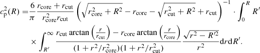 $$ \begin{aligned} c_{\rm p}^2(R) =&\frac{6}{\pi }\frac{r_{\rm core}+r_{\rm cut}}{r_{\rm core}^2r_{\rm cut}}\left( \sqrt{r_{\rm core}^2+R^2}-r_{\rm core}-\sqrt{r_{\rm cut}^2+R^2}+r_{\rm cut}\right)^{-1}\cdot \int _{0}^{R}R^{\prime } \nonumber \\& \times \int _{R^{\prime }}^{\infty } \frac{r_{\rm cut} \arctan \left(\frac{r}{r_{\rm cut}}\right)-r_{\rm core} \arctan \left(\frac{r}{r_{\rm core}}\right)}{(1+r^2/r^2_{\rm core})(1+r^2/r^2_{\rm cut})}\frac{\sqrt{r^2-R^{\prime 2}}}{r^2}\mathrm{d}r\mathrm{d}R^{\prime }. \end{aligned} $$