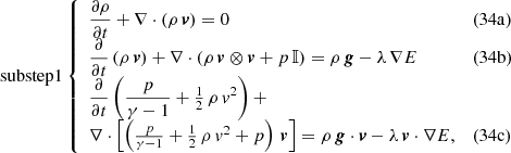 $$ \begin{aligned} \mathrm{substep 1} \left\{ \begin{array}{ll} \displaystyle \frac{\partial \rho }{\partial t} + \nabla \cdot \left( \rho \, \boldsymbol{v}\right) = 0&(34\mathrm{a})\\ \displaystyle \frac{\partial }{\partial t}\left( \rho \, \boldsymbol{v} \right) + \nabla \cdot \left( \rho \, \boldsymbol{v} \otimes \boldsymbol{v} + p \, \mathbb{I} \right) = \rho \, \boldsymbol{g} - \lambda \, \nabla E&(34\mathrm{b})\\ \displaystyle \frac{\partial }{\partial t} \left( \frac{p}{\gamma - 1} + \tfrac{1}{2} \, \rho \, v^2 \right) +&\\ \nabla \cdot \left[ \left( \frac{p}{\gamma - 1} + \tfrac{1}{2} \, \rho \, v^2 + p \right) \, \boldsymbol{v} \right] = \rho \, \boldsymbol{g} \cdot \boldsymbol{v} - \lambda \, \boldsymbol{v} \cdot \nabla E,&(34\mathrm{c}) \\ \end{array}\right. \end{aligned} $$