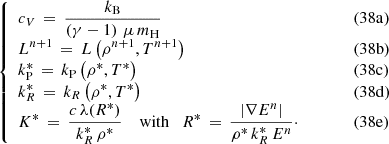 $$ \begin{aligned} \left\{ \begin{array}{ll} \displaystyle c_{V} \, = \, \frac{k_{\rm B}}{\left(\gamma - 1\right) \, \mu \, m_{\rm H}}&\qquad \quad (38\mathrm{a}) \\ \displaystyle L^{n+1} \, = \, L\left(\rho ^{n+1},T^{n+1}\right)&\qquad \quad (38\mathrm{b}) \\ \displaystyle k_{\rm P}^{*} \, = \, k_{\rm P}\left(\rho ^{*},T^{*}\right)&\qquad \quad (38\mathrm{c}) \\ \displaystyle k_R^{*} \, = \, k_R\left(\rho ^{*},T^{*}\right)&\qquad \quad (38\mathrm{d}) \\ \displaystyle K^{*} \, = \, \frac{c \, \lambda (R^{*})}{k_R^{*} \, \rho ^{*}} \quad \text{ with} \quad R^{*} \, = \, \frac{\left| \nabla E^{n} \right|}{\rho ^{*}\, k_R^{*} \, E^{n}}\cdot&\qquad \quad (38\mathrm{e})\\ \end{array}\right. \end{aligned} $$