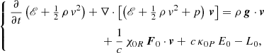 $$ \begin{aligned} \left\{ \begin{aligned}&\frac{\partial }{\partial t} \left( \fancyscript {E} + \tfrac{1}{2} \, \rho \, v^2 \right) + \nabla \cdot \left[ \left( \fancyscript {E} + \tfrac{1}{2} \, \rho \, v^2 + p \right) \, \boldsymbol{v} \right] = \rho \, \boldsymbol{g} \cdot \boldsymbol{v}\\&\qquad \qquad \qquad \qquad \qquad + \frac{1}{c} \, \chi _{0R} \, \boldsymbol{F}_{0} \cdot \boldsymbol{v} + \, c \, \kappa _{0P} \, E_{0} - L_{0}, \end{aligned}\right. \end{aligned} $$