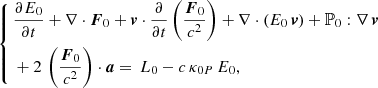 $$ \begin{aligned} \left\{ \begin{aligned}&\frac{\partial E_{0}}{\partial t} + \nabla \cdot \boldsymbol{F}_{0} + \boldsymbol{v} \cdot \frac{\partial }{\partial t} \left(\frac{\boldsymbol{F}_{0}}{c^{2}}\right) + \nabla \cdot \left(E_{0} \, \boldsymbol{v} \right) + \mathbb{P} _{0} : \nabla \, \boldsymbol{v} \\&+ 2 \, \left(\frac{\boldsymbol{F}_{0}}{c^{2}}\right) \cdot \boldsymbol{a} = \, L_{0} - c \, \kappa _{0P} \, E_{0}, \\ \end{aligned} \right. \end{aligned} $$