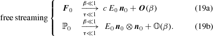 $$ \begin{aligned} \mathrm{free\, streaming}\left\{ \begin{array}{lll} \; \boldsymbol{F}_{0}&\xrightarrow [\tau \ll 1]{\beta \ll 1} \, c\, E_{0} \, \boldsymbol{n}_{0} + \boldsymbol{O}(\beta )&\qquad (19\mathrm{a})\\ \; \mathbb{P} _{0}&\xrightarrow [\tau \ll 1]{\beta \ll 1} \, \, E_{0} \, \boldsymbol{n}_{0} \otimes \boldsymbol{n}_{0} + \mathbb{O} (\beta ).&\qquad (19\mathrm{b})\\ \end{array}\right. \end{aligned} $$