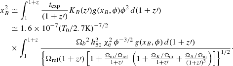 $$ \begin{aligned} x_B^2&\simeq \int _1^{1+z} {t_{\rm exp} \over (1+z\prime )} K_B (z\prime ) g(x_B,\phi ) \phi ^2 \, d(1+z\prime ) \nonumber \\&\simeq 1.6 \times 10^{-7} (T_0 / 2.7 \mathrm{K})^{-7/2} \nonumber \\&\times \int _1^{1+z} { {{\Omega }_{b}}^2 \, h_{50}^3 \, \chi _{\rm e}^2 \, \phi ^{-3/2} \, g(x_B,\phi ) \, d(1+z\prime ) \over \Bigl \{{ \Omega _{\rm rel} (1+z\prime ) \left[ 1 + {\Omega _{\rm m} / \Omega _{\rm rel} \over 1+z\prime } \, \left( 1 + {\Omega _K / \Omega _{\rm m} \over 1+z\prime } + {\Omega _\Lambda / \Omega _{\rm m} \over (1+z\prime )^3} \right) \right] }\Bigr \}^{1/2}}\cdot \end{aligned} $$
