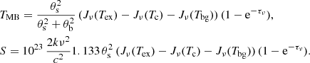 $$ \begin{aligned}&T_{\rm MB}= \frac{\theta _{\rm s}^2 }{\theta _{\rm s}^2 +\theta _{\rm b}^2} \, ( J_\nu (T_{\rm ex}) - J_\nu (T_{\rm c}) - J_\nu (T_{\rm bg})) \, (1-\mathrm{e}^{-\tau _\nu }), \nonumber \\&S=10^{23} \,\frac{2k\nu ^2}{c^2} 1.133\,\theta _{\rm s}^2 \, ( J_\nu (T_{\rm ex}) - J_\nu (T_{\rm c}) - J_\nu (T_{\rm bg})) \, (1-\mathrm{e}^{-\tau _\nu }). \end{aligned} $$