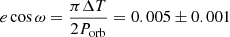 $ e\cos \omega ={\pi\Delta T \over 2P_{\mathrm{orb}}}=0.005\pm0.001 $