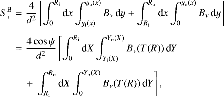 \begin{eqnarray*} S_{\nu}^{\textrm{B}} & = & \frac{4}{d^2} \left[ \int_0^{R_{\textrm{i}}} \textrm{d} x \int_{y_{\textrm{i}}(x)}^{y_{\textrm{o}}(x)} B_{\nu} \, \textrm{d} y + \int_{R_{\textrm{i}}}^{R_{\textrm{o}}} \textrm{d} x \int_0^{y_{\textrm{o}}(x)} B_{\nu} \, \textrm{d} y \right] \nonumber \\[4pt] & = & \frac{4\cos\psi}{d^2} \left[ \int_0^{R_{\textrm{i}}} \textrm{d} X \int_{Y_{\textrm{i}}(X)}^{Y_{\textrm{o}}(X)} B_{\nu}(T(R)) \, \textrm{d} Y \right. \nonumber \\[4pt] & & \left. +~\int_{R_{\textrm{i}}}^{R_{\textrm{o}}} \textrm{d} X \int_0^{Y_{\textrm{o}}(X)} B_{\nu}(T(R)) \, \textrm{d} Y \right],\end{eqnarray*}