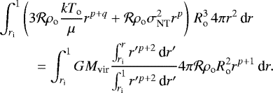 \begin{eqnarray*} & & \hspace*{-6pt} \int_{r_{\textrm{i}}}^1 \left(3\mathcal{R}\rho_{\textrm{o}} \frac{kT_{\textrm{o}}}{\mu} r^{p+q} + \mathcal{R}\rho_{\textrm{o}} \sigma_{\textrm{NT}}^2 r^p\right)\, R_{\textrm{o}}^3 \, 4\pi r^2\, \textrm{d} r \nonumber \\ &&\qquad = \int_{r_{\textrm{i}}}^1 G M_{\textrm{vir}} \frac{\int_{r_{\textrm{i}}}^r r'^{p+2} \, \textrm{d} r'}{\int_{r_{\textrm{i}}}^1 r'^{p+2} \, \textrm{d} r'} 4\pi\mathcal{R}\rho_{\textrm{o}} R_{\textrm{o}}^2 r^{p+1} \, \textrm{d} r. \end{eqnarray*}
