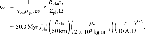 \begin{eqnarray*} t_{\textrm{coll}} &=& \frac{1}{n_{\textrm{pla}} \sigma_{\textrm{pla}} \delta v} \approx \frac{R_{\textrm{pla}} \rho_{\bullet}}{\Sigma_{\textrm{pla}} \Omega} \nonumber \\[5pt] &=& 50.3\,\textrm{Myr}\,f_{\textrm{pla}}^{-1} \left(\frac{R_{\textrm{pla}}}{50\,\textrm{km}} \right) \left(\frac{\rho_{\bullet}}{2 \times 10^3\,\textrm{kg\,m}^{-3}} \right) \left(\frac{r}{10\,\textrm{AU}} \right)^{5/2}. \end{eqnarray*}