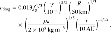\begin{eqnarray*} e_{\textrm{drag}} &=& 0.013 f_{\textrm{g}}^{1/3} \left(\frac{\gamma}{10^{-4}} \right)^{2/3} \left(\frac{R}{50\,\textrm{km}} \right)^{1/3} \nonumber \\ && \times\; \left(\frac{\rho_{\bullet}}{2 \times 10^3\,\textrm{kg\,m}^{-3}}\right)^{1/3} \left(\frac{r}{10\,\textrm{AU}} \right)^{11/12} .\end{eqnarray*}