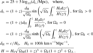 $$ \begin{aligned} \mu&\equiv 25 + 5 \log _{10}(d_{\rm L}/\mathrm{Mpc}), \quad \mathrm{where,} \nonumber \\ d_{\rm L}&= (1 + z) \frac{d_{\rm H}}{\sqrt{\Omega _k}} \mathrm{sin}\left(\sqrt{\Omega _k} \int _0^{z} \frac{H_0 \mathrm{d}z\prime }{H(z\prime )}\right),\,\mathrm{for\,} \Omega _k > 0 \nonumber \\&= (1 + z) d_{\rm H} \int _0^{z} \frac{H_0 \mathrm{d}z\prime }{H(z\prime )},\,\mathrm{for\,} \Omega _k = 0 \nonumber \\&= (1 + z) \frac{d_{\rm H}}{\sqrt{\Omega _k}}\mathrm{sinh}\left(\sqrt{\Omega _k} \int _0^{z} \frac{H_0 \mathrm{d}z\prime }{H(z\prime )}\right),\,\mathrm{for\,} \Omega _k < 0 \nonumber \\ d_{\rm H}&= c/H_0, \quad H_0 \equiv 100h~\mathrm{km}\,\mathrm{s}^{-1}\mathrm{Mpc}^{-1}, \nonumber \\ H&= H_0 \sqrt{\Omega _{\rm M} (1 + z)^3 + \Omega _k (1 + z)^2 + \Omega _\Lambda }\,. \end{aligned} $$