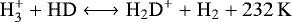 \begin{equation*} \rm H_3^+ + HD \longleftrightarrow H_2D^+ + H_2 + 232\,K \end{equation*}