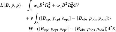 $$ \begin{aligned} \begin{aligned} L(\boldsymbol{B},p,\rho )&=\int _{V}\omega _{\rm a}B^{2}\Omega _{\rm a}^{2}+\omega _{\rm b}B^{2}\Omega _{\rm b}^{2}\mathrm{d}V\\&\quad +\nu \int _{\rm S}([\boldsymbol{B}_{\rm opt}\ p_{\rm opt}\ \rho _{\rm opt}]-[\boldsymbol{B}_{\rm obs}\ p_{\rm obs}\ \rho _{\rm obs}])\cdot \\&\qquad \mathbf W \cdot ([\boldsymbol{B}_{\rm opt}\ p_{\rm opt}\ \rho _{\rm opt}]-[\boldsymbol{B}_{\rm obs}\ p_{\rm obs}\ \rho _{\rm obs}])\mathrm{d}^{2}S, \end{aligned} \end{aligned} $$