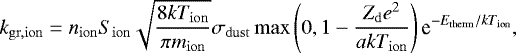 \begin{equation*} k_{\mathrm{gr,ion}}= n_{\mathrm{ion}}S_{\mathrm{ion}}\sqrt{\frac{8kT_{\mathrm{ion}}}{\pi m_{\mathrm{ion}}}}\sigma_{\mathrm{dust}} \max\left(0,1-\frac{Z_{\mathrm{d}}e^{2}}{akT_{\mathrm{ion}}}\right)\textrm{e}^{-E_{\mathrm{therm}}/kT_{\mathrm{ion}}}, \end{equation*}