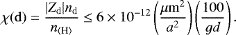 \begin{equation*} \chi (\mathrm{d})=\frac{| Z_{\mathrm{d}}| n_{\mathrm{d}} }{n_{{\langle{\textrm{H}}\rangle}}} \leq 6 \times 10^{-12} \left(\frac{\mu\mathrm{m}^2}{a^2}\right)\left(\frac{100}{gd}\right).\end{equation*}