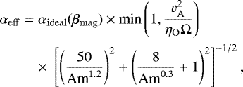 \begin{eqnarray*} \alpha_{\mathrm{eff}} &=& \alpha_{\mathrm{ideal}}(\beta_{\mathrm{mag}})\times {\textrm{min}}\left(1,\frac{{v^2_{\textrm{A}}}}{\eta_{\mathrm{O}}\Omega}\right) \nonumber\\ && \times\; \left[\left(\frac{50}{\textrm{Am}^{1.2}}\right)^2&#x002B;\left(\frac{8}{\textrm{Am}^{0.3}}&#x002B;1\right)^2\right]^{-1/2}, \end{eqnarray*}