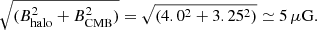 $$ \begin{aligned} \sqrt{(B_{\mathrm{halo}}^2 + B_{\mathrm{CMB}}^2)} = \sqrt{(4.0^2 + 3.25^2)} \simeq 5\, \mu \mathrm{G}. \end{aligned} $$