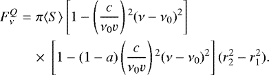 \begin{eqnarray*} F^Q_{\nu}&=&\pi \langle S\rangle \left[1-\left(\frac{c}{\nu _0 {v}}\right){}^2(\nu-\nu _0){}^2\right] \nonumber \\ &&\times \; \left[1-(1-a)\left(\frac{c}{\nu_0 {v}}\right){}^2(\nu-\nu _0){}^2\right] (r_2^2-r_1^2). \end{eqnarray*}