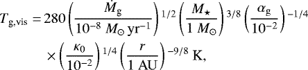 \begin{align*} T_{\textrm{g,vis}} =\, & 280 \left(\frac{\dot{M}_{\textrm{g}}}{10^{-8} \ {M}_{\odot}\,{\rm{yr}}^{-1}} \right){}^{1/2} \left(\frac{M_{\star}}{1 \ M_{\odot}} \right){}^{3/8} \left(\frac{\alpha_{\rm{g}}} {10^{-2}} \right){}^{-1/4}\nonumber\\ & \times \left(\frac{\kappa_0}{10^{-2}} \right){}^{1/4} \left(\frac{r}{1 \ {\rm{AU}}} \right){}^{-9/8} \ \textrm{K}, \end{align*}
