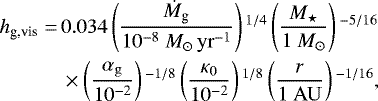 \begin{align*} h_{\textrm{g,vis}} =\, & 0.034 \left(\frac{\dot{M}_{\textrm{g}}}{10^{-8} \ {M}_{\odot}\,{\rm{yr}}^{-1}} \right){}^{1/4} \left(\frac{M_{\star}}{1 \ M_{\odot}} \right){}^{-5/16} \nonumber\\ & \times \left(\frac{\alpha_{\rm{g}}} {10^{-2}} \right){}^{-1/8} \left(\frac{\kappa_0}{10^{-2}} \right){}^{1/8} \left(\frac{r}{1 \ {\rm{AU}}} \right){}^{-1/16},\end{align*}