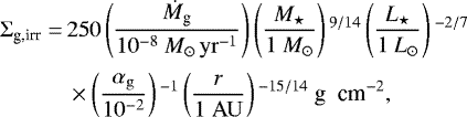 \begin{align*} \Sigma_{\textrm{g,irr}} = \,& 250 \left(\frac{\dot{M}_{\textrm{g}}}{10^{-8} {{\ {M}_{\odot}\,{\rm{yr}}^{-1}}}} \right) \left(\frac{{M}_{\star}}{1 \ {M}_{\odot}} \right){}^{9/14} \left(\frac{L_{\star}}{1 \ L_{\odot}} \right){}^{-2/7} \nonumber\\[2pt] & \times \left(\frac{\alpha_{\rm{g}}} {10^{-2}} \right){}^{-1} \left(\frac{r}{1 \ {\rm{AU}}} \right){}^{-15/14} \ \textrm{g \ cm}^{-2},\end{align*}