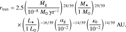 \begin{align*} r_{\textrm{tran}} = \;& 2.5 \left(\frac{\dot{M}_{\textrm{g}}}{10^{-8} \ {M}_{\odot}\,{\rm{yr}}^{-1}} \right){}^{28/39} \left(\frac{M_{\star}}{1 \ M_{\odot}} \right){}^{29/39} \nonumber\\ & \times \left(\frac{L_{\star}}{1 \ L_{\odot}} \right){}^{-16/39} \left(\frac{\alpha_{\rm{g}}} {10^{-2}} \right){}^{-14/39} \left(\frac {\kappa_0}{10^{-2}} \right){}^{14/39} \ {\rm{AU}}.\end{align*}
