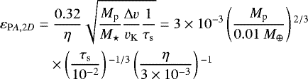 \begin{align*} \varepsilon_{\mathrm PA,2D} =& \; \frac{0.32}{\eta } \sqrt{ \frac{M_{\textrm{p}} }{M_{\star}} \frac{\Delta v}{ v_{\textrm{K}} } \frac{1}{ \tau_{\rm{s}}}} = 3\times 10^{-3} \left(\frac{ M_{\textrm{p}}}{0.01 \ M_{\oplus}} \right){}^{2/3} \nonumber\\ & \times \left(\frac{ \tau_{\rm{s}}}{10^{-2}} \right){}^{-1/3} \left(\frac{\eta}{3 \times 10^{-3}} \right){}^{-1}\end{align*}