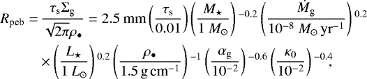 \begin{align*} R_{\textrm{peb}} =& \, \frac{ \tau_{\rm{s}} \Sigma_{\textrm{g}} }{ \sqrt{2\pi} \rho_{\bullet} } = 2.5 \ \textrm{mm} \left(\frac{ \tau_{\rm{s}}}{0.01} \right) \left(\frac{{M}_{\star}}{1 \ {M}_{\odot}} \right){}^{-0.2} \left(\frac{\dot {M}_{\textrm{g}}}{10^{-8} \ {M}_{\odot}\,{\rm{yr}}^{-1}} \right){}^{0.2} \nonumber\\ & \times \left(\frac{L_{\star}}{1 \ L_{\odot}} \right){}^{0.2} \left(\frac{\rho_{\bullet}}{1.5\, \textrm{g}\,\textrm{cm}^{-1}} \right){}^{-1} \left(\frac{\alpha_{\rm{g}}} {10^{-2}} \right){}^{-0.6} \left(\frac{\kappa_0}{10^{-2}} \right){}^{-0.4}\!\!,\end{align*}