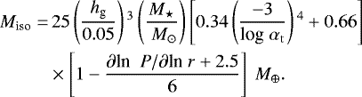 \begin{align*} M_{\textrm{iso}} = &\, 25 \left(\frac{h_{\textrm{g}}}{0.05} \right){}^3 \left(\frac{M_{\star}}{ \ M_{\odot}} \right) \left[0.34 \left(\frac{ -3}{ \textrm{log}\; \alpha_{\rm{t}}} \right){}^4 &#x002B; 0.66 \right] \nonumber\\ & \times \left[1- \frac{ \partial {\textrm{ln }}\; P / \partial {\textrm{ln}}\; r &#x002B;2.5} {6} \right] \ M_{\oplus}.\end{align*}