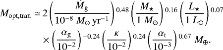 \begin{align*} M_{\textrm{opt,tran}} \simeq &\, 2 \left(\frac{\dot{M}_{\textrm{g}}}{10^{-8} \ {M}_{\odot}\,{\rm{yr}}^{-1}} \right){}^{0.48} \left(\frac{M_{\star}}{1 \ M_{\odot}} \right){}^{0.16} \left(\frac{L_{\star}}{1 \ L_{\odot}} \right){}^{0.07}\nonumber\\ & \times \left(\frac{\alpha_{\rm{g}}} {10^{-2}} \right){}^{-0.24} \left(\frac{\kappa} {10^{-2}} \right){}^{0.24} \left(\frac{\alpha_{\rm{t}}} {10^{-3}} \right){}^{0.67} \ M_{\oplus}.\end{align*}