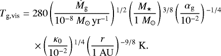 \begin{equation*} \begin{split} T_{\textrm{g,vis}} = \;& 280 \left(\frac{\dot{M}_{\textrm{g}}}{10^{-8} \ {M}_{\odot}\,{\rm{yr}}^{-1}} \right){}^{1/2} \left(\frac{M_{\star}}{1 \ M_{\odot}} \right){}^{3/8} \left(\frac{\alpha_{\rm{g}}} {10^{-2}} \right){}^{-1/4}\\[5.5pt] & \times \left(\frac{\kappa_0}{10^{-2}} \right){}^{1/4} \left(\frac{r}{1 \ {\rm{AU}}} \right){}^{-9/8} \ \textrm{K}. \end{split} \end{equation*}