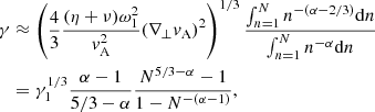 $$ \begin{aligned} \gamma&\approx \left(\frac{4}{3}\frac{(\eta +\nu )\omega _1^2}{v_{\rm A}^2}(\nabla _\perp v_{\rm A})^2\right)^{1/3}\frac{\int _{n=1}^Nn^{-(\alpha -2/3)}\mathrm{d}n}{\int _{n=1}^Nn^{-\alpha } \mathrm{d}n} \nonumber \\&=\gamma _1^{1/3}\frac{\alpha -1}{5/3-\alpha }\frac{N^{5/3-\alpha }-1}{1-N^{-(\alpha -1)}}, \end{aligned} $$