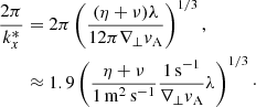 $$ \begin{aligned} \frac{2\pi }{k_x^*}&=2\pi \left(\frac{(\eta +\nu )\lambda }{12\pi \nabla _\perp v_{\rm A}}\right)^{1/3}, \nonumber \\&\approx 1.9\left(\frac{\eta +\nu }{1\,\mathrm{m}^2\,\mathrm{s}^{-1}}\frac{1\,\mathrm{s}^{-1}}{\nabla _\perp v_{\rm A}}\lambda \right)^{1/3}\cdot \end{aligned} $$