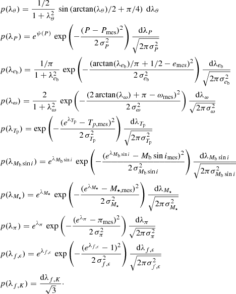 $$ \begin{aligned}&p(\lambda _\theta )=\frac{1/2}{1+\lambda _\theta ^2} \, \sin \left(\arctan (\lambda _\theta )/2 + \pi /4\right)~\mathrm{d}\lambda _\theta \\&p(\lambda _P)=e^{\psi (P)} \,\exp \left(-\frac{(P-P_{\rm mes})^2}{2\,\sigma _P^2}\right)\frac{\mathrm{d}\lambda _P}{\sqrt{2\pi \sigma _P^2}}\\&p(\lambda _{e_{\rm b}})=\frac{1/\pi }{1+\lambda _{e_{\rm b}}^2} \,\exp \left(-\frac{(\arctan (\lambda _{e_{\rm b}})/\pi + 1/2 - e_{\rm mes})^2}{2\,\sigma _{e_{\rm b}}^2}\right)\frac{\mathrm{d}\lambda _{e_{\rm b}}}{\sqrt{2\pi \sigma _{e_{\rm b}}^2}}\\&p(\lambda _\omega )=\frac{2}{1+\lambda _{\omega }^2} \,\exp \left(-\frac{(2\arctan (\lambda _\omega ) + \pi - \omega _{\rm mes})^2}{2\,\sigma _\omega ^2}\right)\frac{\mathrm{d}\lambda _\omega }{\sqrt{2\pi \sigma _\omega ^2}} \\&p(\lambda _{T_{\rm p}})=\exp \left(-\frac{(e^{\lambda _{T_{\rm p}}} - T_{p,\mathrm{mes}})^2}{2\,\sigma _{T_{\rm p}}^2}\right)\frac{\mathrm{d}\lambda _{T_{\rm p}}}{\sqrt{2\pi \sigma _{T_{\rm p}}^2}}\\&p(\lambda _{M_{\rm b}\sin i})=e^{\lambda _{M_{\rm b}\sin i}} \,\exp \left(-\frac{(e^{\lambda _{M_{\rm b}\sin i}}-M_{\rm b}\sin i_{\rm mes})^2}{2\,\sigma _{M_{\rm b}\sin i}^2}\right)\frac{\mathrm{d}\lambda _{M_{\rm b}\sin i}}{\sqrt{2\pi \sigma _{M_{\rm b}\sin i}^2}} \\&p(\lambda _{M_\star })=e^{\lambda _{M_\star }} \,\exp \left(-\frac{(e^{\lambda _{M_\star }}-M_{\star ,\mathrm{mes}})^2}{2\,\sigma _{M_\star }^2}\right)\frac{\mathrm{d}\lambda _{M_\star }}{\sqrt{2\pi \sigma _{M_\star }^2}} \\&p(\lambda _\pi )=e^{\lambda _\pi } \,\exp \left(-\frac{(e^{\lambda _\pi }-\pi _{\rm mes})^2}{2\,\sigma _{\pi }^2}\right)\frac{\mathrm{d}\lambda _\pi }{\sqrt{2\pi \sigma _{\pi }^2}} \\&p(\lambda _{f,\epsilon })=e^{\lambda _{f,\epsilon }} \,\exp \left(-\frac{(e^{\lambda _{f,\epsilon }}-1)^2}{2\,\sigma _{f,\epsilon }^2}\right)\frac{\mathrm{d}\lambda _{f,\epsilon }}{\sqrt{2\pi \sigma _{f,\epsilon }^2}} \\&p(\lambda _{f,K})=\frac{\mathrm{d}\lambda _{f,K}}{\sqrt{3}}\cdot \end{aligned} $$