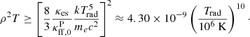 Mathematical equation: $$ \begin{aligned} \rho ^2 T \ge \left[ \frac{8}{3} \frac{\kappa _{\rm es}}{\kappa _{\rm ff,0}^\mathrm{P}} \frac{kT_{\rm rad}^5}{m_e c^2} \right]^2 \approx 4.30 \times 10^{-9} \left( \frac{T_{\rm rad}}{10^6 \ \mathrm{K} } \right)^{10}\cdot \end{aligned} $$