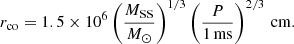 $$ \begin{aligned} r_{\rm co}=1.5\times 10^6\left(\frac{M_{\rm SS}}{M_{\odot }}\right)^{1/3}\left(\frac{P}{1\,\mathrm{ms}}\right)^{2/3}\,\mathrm{cm}. \end{aligned} $$