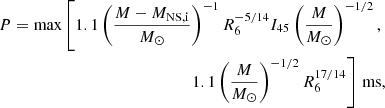 $$ \begin{aligned} \begin{split} P=\mathrm{max}\left[1.1\left(\frac{M-M_{\rm NS, i}}{M_{\odot }}\right)^{-1}R_6^{-5/14}I_{45}\left(\frac{M}{M_{\odot }}\right)^{-1/2}, \right.\\ \left. 1.1\left(\frac{M}{M_{\odot }}\right)^{-1/2}R_6^{17/14}\right]\,\mathrm{ms}, \end{split} \end{aligned} $$