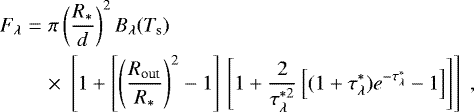\begin{eqnarray*} F_{\lambda} & = & \pi\left(\frac{R_{\ast}}{d}\right)^2 B_{\lambda}(T_{\textrm{s}}) \nonumber\\ && \times \;\left[1 &#x002B; \left[\left(\frac{R_{\textrm{out}}}{R_{\ast}}\right)^2-1\right]\,\left[1&#x002B;\frac{2}{\tau^{\ast 2}_{\lambda}}\left[(1&#x002B;\tau^{\ast}_{\lambda})e^{-\tau^{\ast}_{\lambda}}-1\right]\right]\right] \, \end{eqnarray*}
