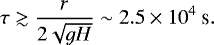 \begin{equation*} \tau \gtrsim \dfrac{r}{2 \sqrt{gH}} \sim 2.5 \times 10^4 \ \textrm{s}.\end{equation*}
