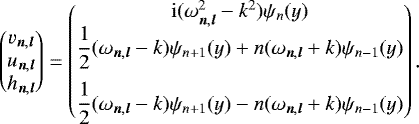 \begin{equation*} \begin{pmatrix} v_{{\vec n},{\vec l}} \\ u_{{\vec n},{\vec l}} \\ h_{{\vec n},{\vec l}} \\ \end{pmatrix} = \begin{pmatrix} \mathrm{i} (\omega_{{\vec n},{\vec l}}^2-k^2) \psi_n(y) \\ \dfrac{1}{2} (\omega_{{\vec n},{\vec l}}-k) \psi_{n&#x002B;1}(y) &#x002B; n (\omega_{{\vec n},{\vec l}}&#x002B;k) \psi_{n-1}(y) \\[10pt] \dfrac{1}{2} (\omega_{{\vec n},{\vec l}}-k) \psi_{n&#x002B;1}(y) - n (\omega_{{\vec n},{\vec l}}&#x002B;k) \psi_{n-1}(y) \end{pmatrix}. \end{equation*}