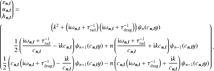 \begin{align*} &\begin{pmatrix} v_{{\vec n},{\vec l}} \\ u_{{\vec n},{\vec l}} \\ h_{{\vec n},{\vec l}} \\ \end{pmatrix} =\nonumber\\ &\begin{pmatrix} \left(k^2 &#x002B; \left(\mathrm{i}\omega_{{\vec n},{\vec l}}&#x002B; \tau_{\mathrm{rad}}^{-1}\right)\left(\mathrm{i}\omega_{{\vec n},{\vec l}}&#x002B; \tau_{\mathrm{drag}}^{-1}\right)\right)\psi_n(c_{{\vec n},{\vec l}}y) \\[9pt] \dfrac{1}{2} \left(\dfrac{\mathrm{i}\omega_{{\vec n},{\vec l}} &#x002B; \tau_{\mathrm{rad}}^{-1}}{c_{{\vec n},{\vec l}}} -\mathrm{i} k c_{{\vec n},{\vec l}} \right) \psi_{n&#x002B;1}(c_{{\vec n},{\vec l}}y) &#x002B; n \left(\dfrac{\mathrm{i}\omega_{{\vec n},{\vec l}} &#x002B; \tau_{\mathrm{rad}}^{-1}}{c_{{\vec n},{\vec l}}} &#x002B;\mathrm{i} k c_{{\vec n},{\vec l}} \right) \psi_{n-1}(c_{{\vec n},{\vec l}}y) \\[9pt] \dfrac{1}{2} \left(c_{{\vec n},{\vec l}}\left(\mathrm{i}\omega_{{\vec n},{\vec l}} &#x002B; \tau_{\mathrm{drag}}^{-1}\right) -\dfrac{\mathrm{i} k} {c_{{\vec n},{\vec l}}} \right) \psi_{n&#x002B;1}(c_{{\vec n},{\vec l}}y) - n \left(c_{{\vec n},{\vec l}}\left(\mathrm{i}\omega_{{\vec n},{\vec l}} &#x002B; \tau_{\mathrm{drag}}^{-1}\right) &#x002B;\dfrac{\mathrm{i} k}{c_{{\vec n},{\vec l}}} \right) \psi_{n-1}(c_{{\vec n},{\vec l}}y) \end{pmatrix}. \end{align*}