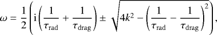 \begin{equation*} \omega = \dfrac{1}{2} \left(\mathrm{i}\left(\dfrac{1}{\tau_{\mathrm{rad}}} &#x002B;\dfrac{1}{\tau_{\mathrm{drag}}} \right) \pm \sqrt{4k^2 - \left(\dfrac{1}{\tau_{\mathrm{rad}}} -\dfrac{1}{\tau_{\mathrm{drag}}} \right)^2} \right), \end{equation*}