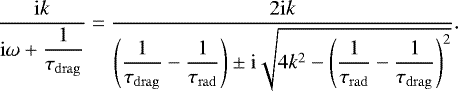 \begin{equation*} \dfrac{\mathrm{i}k}{\mathrm{i} \omega &#x002B; \dfrac{1}{\tau_{\mathrm{drag}}}} = \dfrac{2 \mathrm{i} k} {\left(\dfrac{1}{\tau_{\mathrm{drag}}} -\dfrac{1}{\tau_{\mathrm{rad}}} \right) \pm \mathrm{i}\sqrt{4k^2 - \left(\dfrac{1}{\tau_{\mathrm{rad}}} -\dfrac{1}{\tau_{\mathrm{drag}}} \right)^2} }. \end{equation*}